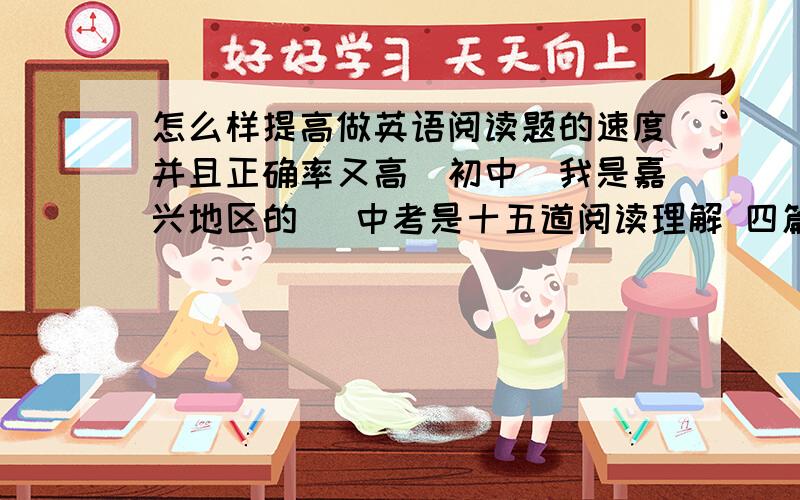 怎么样提高做英语阅读题的速度并且正确率又高（初中）我是嘉兴地区的 （中考是十五道阅读理解 四篇文章 每篇文章的题目数分别为2 3 5 5 或 3 4 4 4  都是选择题）我一般不会错的 但速度不