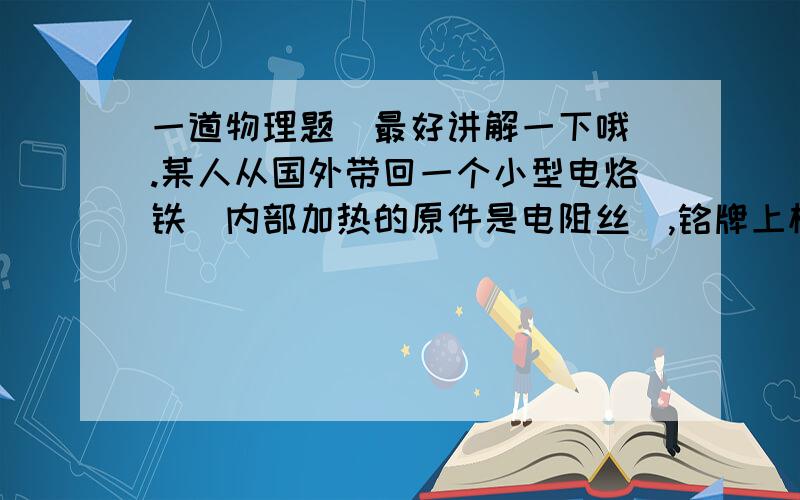 一道物理题（最好讲解一下哦）.某人从国外带回一个小型电烙铁（内部加热的原件是电阻丝）,铭牌上标有“***V,50W”的字样,其中额定电压值,估计在100V~130V之间.为了测量出电烙铁的额定电压