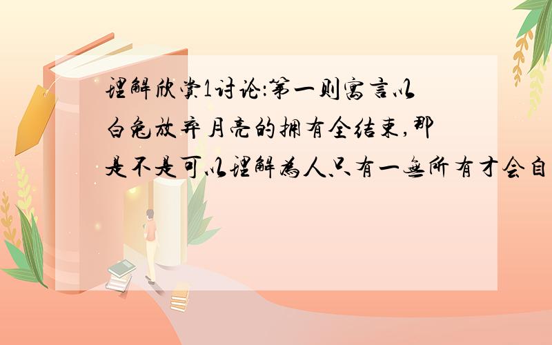 理解欣赏1讨论：第一则寓言以白兔放弃月亮的拥有全结束,那是不是可以理解为人只有一无所有才会自在快乐呢?你怎样理解文中的“得失之患”?2第二则寓言中反复出现了三次“天啦,太可怕