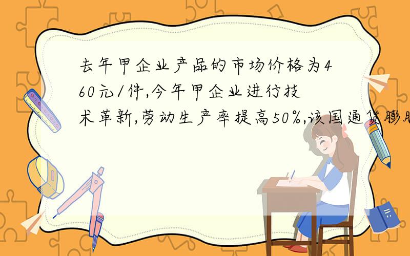 去年甲企业产品的市场价格为460元/件,今年甲企业进行技术革新,劳动生产率提高50%,该国通货膨胀率为5%,不考虑其他因素,甲企业产品的市场价格总额与去年相比 （ ） A,保持不变B,增长50%C,增