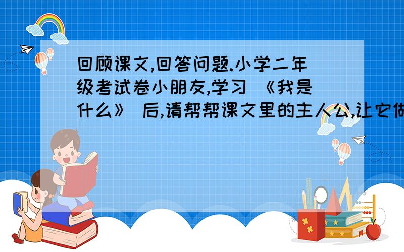 回顾课文,回答问题.小学二年级考试卷小朋友,学习 《我是什么》 后,请帮帮课文里的主人公,让它做好事而不做坏事吧