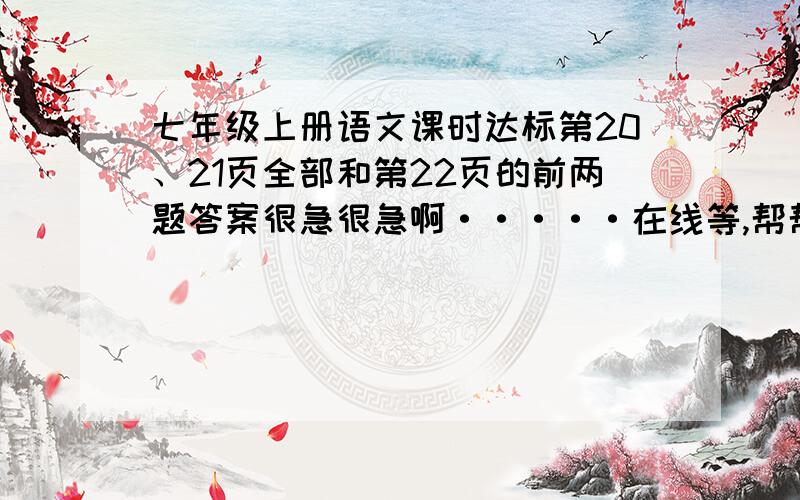 七年级上册语文课时达标第20、21页全部和第22页的前两题答案很急很急啊·····在线等,帮帮忙····