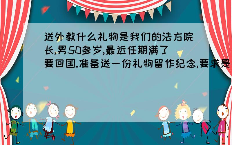 送外教什么礼物是我们的法方院长,男50多岁,最近任期满了要回国.准备送一份礼物留作纪念,要求是能带上飞机的能带出国的价值几百元之内的都可以天津这边能买到的,或者是天津特色的也很