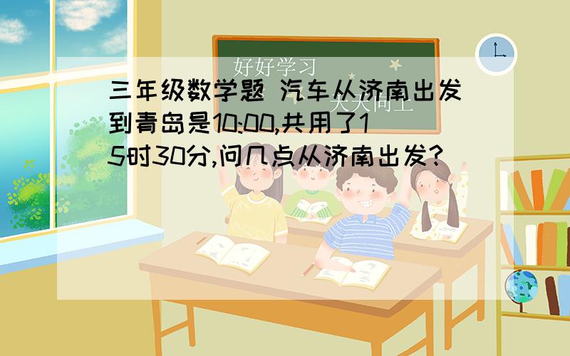 三年级数学题 汽车从济南出发到青岛是10:00,共用了15时30分,问几点从济南出发?