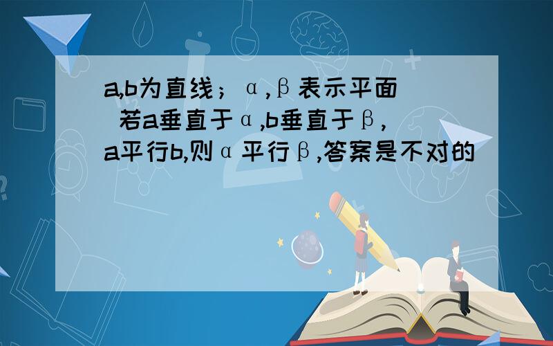 a,b为直线；α,β表示平面 若a垂直于α,b垂直于β,a平行b,则α平行β,答案是不对的