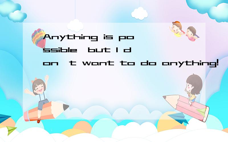 Anything is possible,but I don't want to do anything!