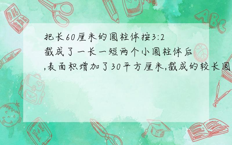 把长60厘米的圆柱体按3:2截成了一长一短两个小圆柱体后,表面积增加了30平方厘米,截成的较长圆柱的体积是多少平方厘米?说出你的做法.