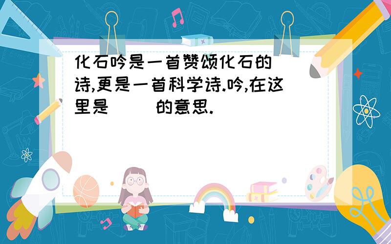 化石吟是一首赞颂化石的（ ）诗,更是一首科学诗.吟,在这里是（ ）的意思.