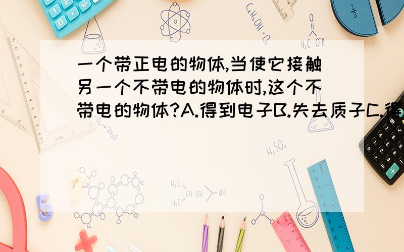 一个带正电的物体,当使它接触另一个不带电的物体时,这个不带电的物体?A.得到电子B.失去质子C.得到质子D失去电子