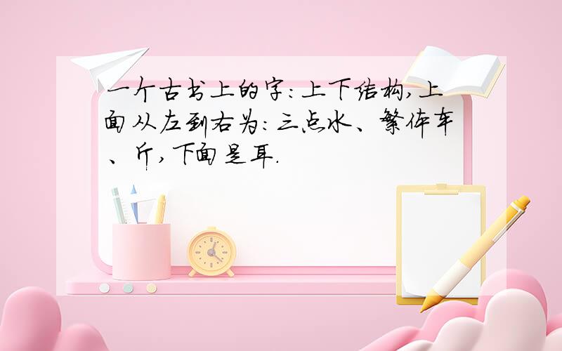 一个古书上的字：上下结构,上面从左到右为：三点水、繁体车、斤,下面是耳.