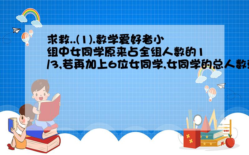 求救..(1).数学爱好者小组中女同学原来占全组人数的1/3,若再加上6位女同学,女同学的总人数就占全组人数的一半,数学爱好者小组原来有多少名同学?