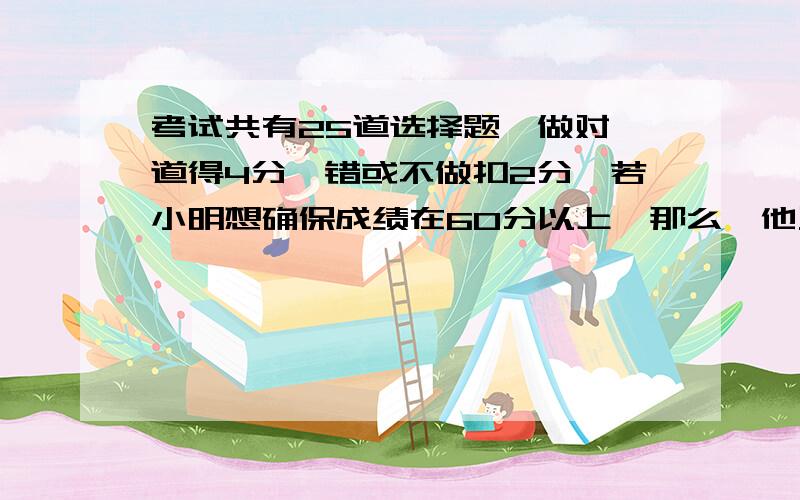 考试共有25道选择题,做对一道得4分,错或不做扣2分,若小明想确保成绩在60分以上,那么,他至少做对多少题?一元一次不等式