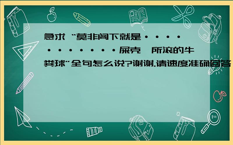 急求 “莫非阁下就是···········屎克螂所滚的牛粪球”全句怎么说?谢谢.请速度准确回答,帮个忙,谢谢啦!.