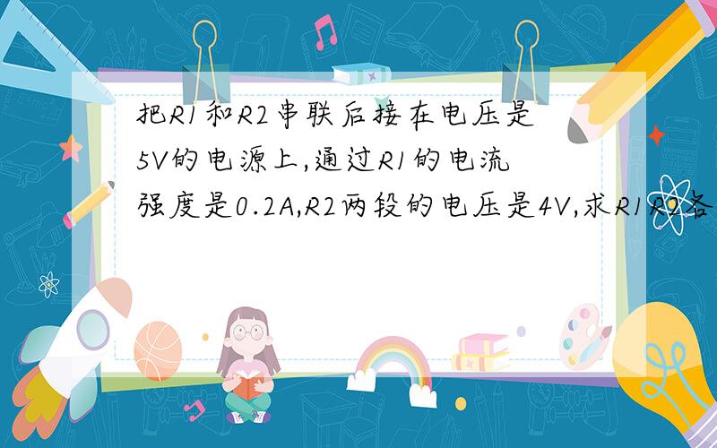 把R1和R2串联后接在电压是5V的电源上,通过R1的电流强度是0.2A,R2两段的电压是4V,求R1R2各等于多少