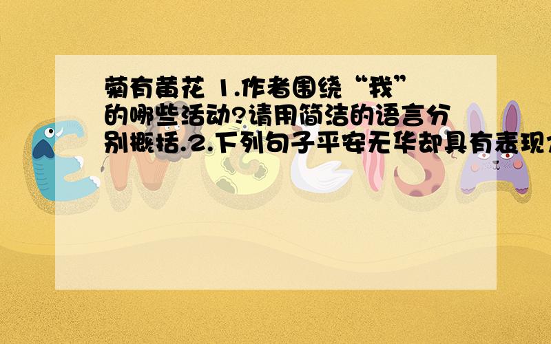 菊有黄花 1.作者围绕“我”的哪些活动?请用简洁的语言分别概括.2.下列句子平安无华却具有表现力,请加以赏析.1.小朵的清秀不施粉黛,却色彩缤纷,红的黄的、白的紫的,万众一心、齐心合力