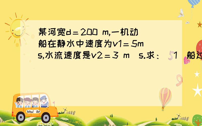 某河宽d＝200 m,一机动船在静水中速度为v1＝5m／s,水流速度是v2＝3 m／s.求：（1）船过河的最短时间；（2）船垂直于河岸过河时,船到达对岸时沿下游移动的距离；（3）船以最短距离过河时的