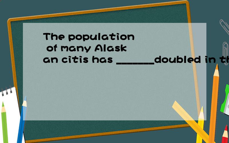 The population of many Alaskan citis has _______doubled in the past five years.A.larger than B.more thanC.as great as C.as many as答案是选B,可是修饰人口不是用larger的吗?刚刚在答题时看到这个我傻眼了,我懂了，我以为th