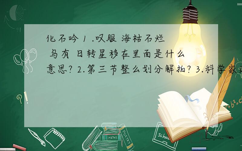 化石吟 1 .叹服 海枯石烂 乌有 日转星移在里面是什么意思? 2.第三节整么划分解拍? 3.科学家通过化石的研究