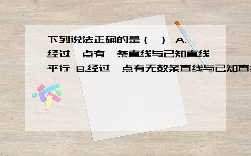 下列说法正确的是（ ） A.经过一点有一条直线与已知直线平行 B.经过一点有无数条直线与已知直线平行下列说法正确的是（ ）A.经过一点有一条直线与已知直线平行B.经过一点有无数条直线