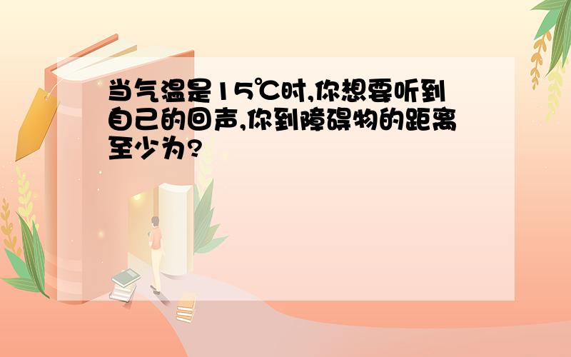 当气温是15℃时,你想要听到自己的回声,你到障碍物的距离至少为?