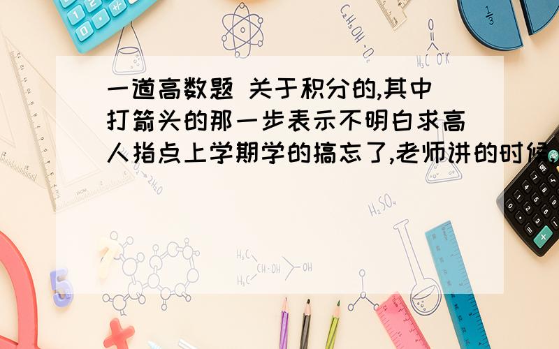 一道高数题 关于积分的,其中打箭头的那一步表示不明白求高人指点上学期学的搞忘了,老师讲的时候,这个步骤没听懂,如下图