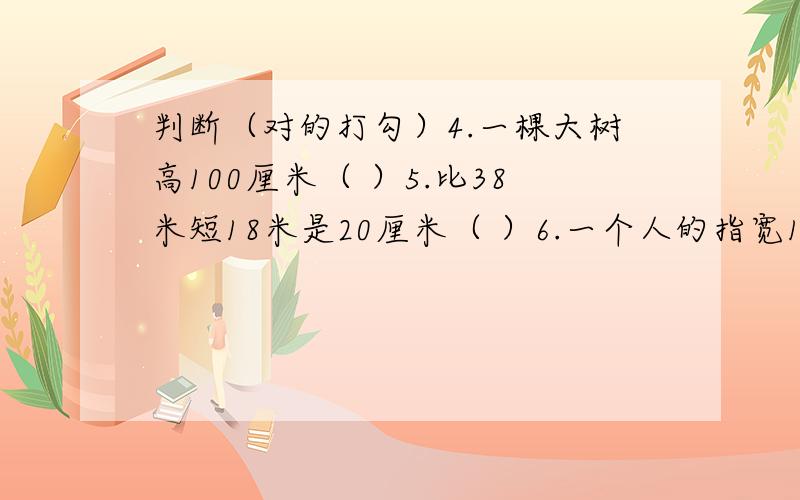 判断（对的打勾）4.一棵大树高100厘米（ ）5.比38米短18米是20厘米（ ）6.一个人的指宽12厘米（ ）