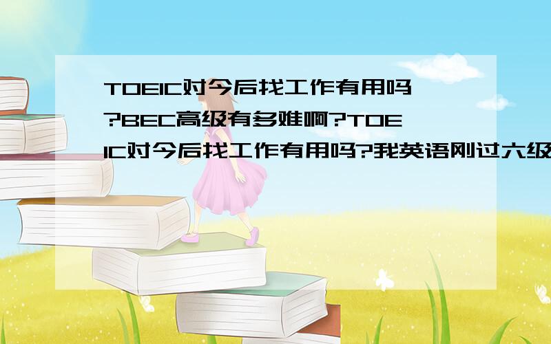 TOEIC对今后找工作有用吗?BEC高级有多难啊?TOEIC对今后找工作有用吗?我英语刚过六级,考BEC高级能行吗?要准备多久,现在是不是只能报11月份的了,可是我现在大三,就算考过了,证书来得及在我找