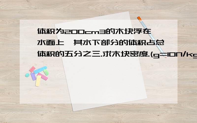 体积为200cm3的木块浮在水面上,其水下部分的体积占总体积的五分之三.求木块密度.(g=10N/kg)写出步骤~