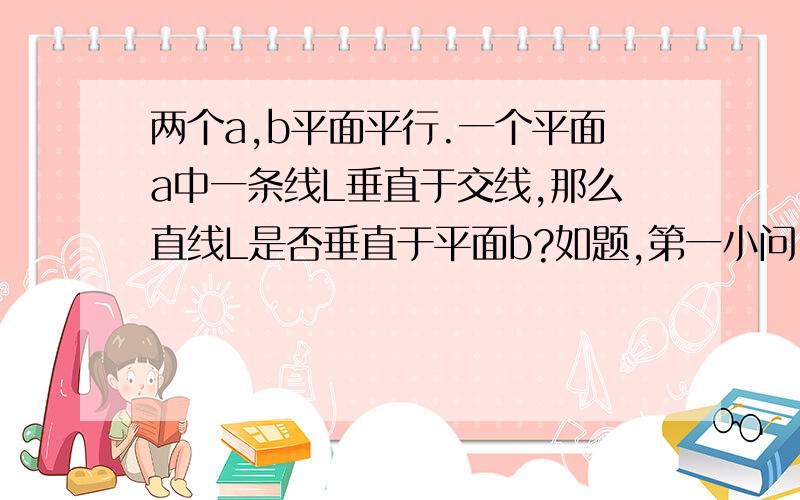 两个a,b平面平行.一个平面a中一条线L垂直于交线,那么直线L是否垂直于平面b?如题,第一小问,我做的对否?（这个是定理吗?）