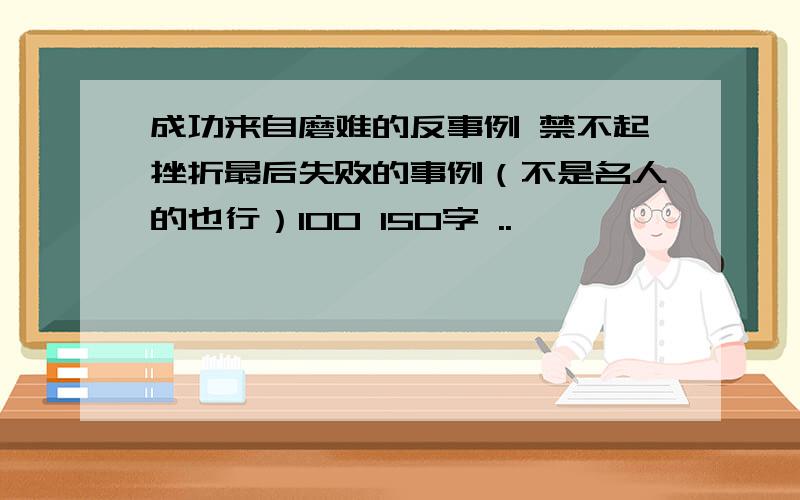 成功来自磨难的反事例 禁不起挫折最后失败的事例（不是名人的也行）100 150字 ..