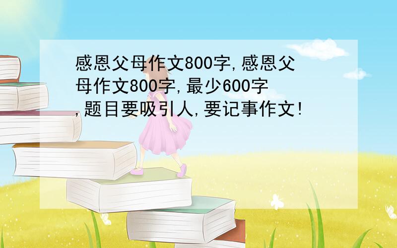 感恩父母作文800字,感恩父母作文800字,最少600字,题目要吸引人,要记事作文!