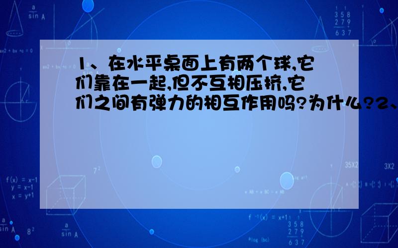 1、在水平桌面上有两个球,它们靠在一起,但不互相压挤,它们之间有弹力的相互作用吗?为什么?2、停放在地面上的篮球,受到几个力的作用?施力物体各是什么物体?各是哪种性质的力?