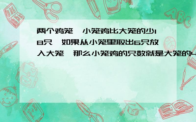 两个鸡笼,小笼鸡比大笼的少18只,如果从小笼里取出6只放入大笼,那么小笼鸡的只数就是大笼的4/7,问两个笼子各有多少只鸡,不用方程怎么解