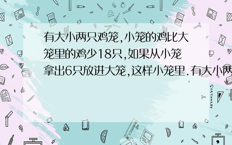 有大小两只鸡笼,小笼的鸡比大笼里的鸡少18只,如果从小笼拿出6只放进大笼,这样小笼里.有大小两只鸡笼,小笼的鸡比大笼里的鸡少18只,如果从小笼拿出6只放进大笼,这样小笼里的鸡的只数相当