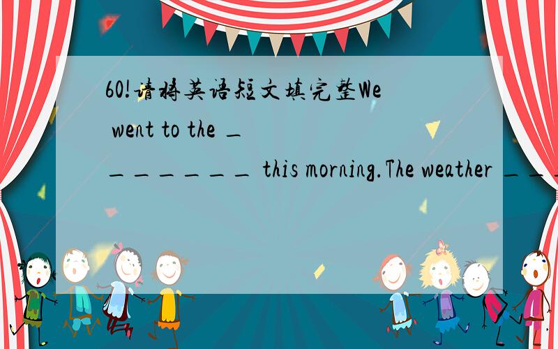 60!请将英语短文填完整We went to the _______ this morning.The weather _______good.I made a________.It _________big and tall,but it didn't stay there long.The sea water washed it away.What a pity!Some students played ______on the beach.It ____