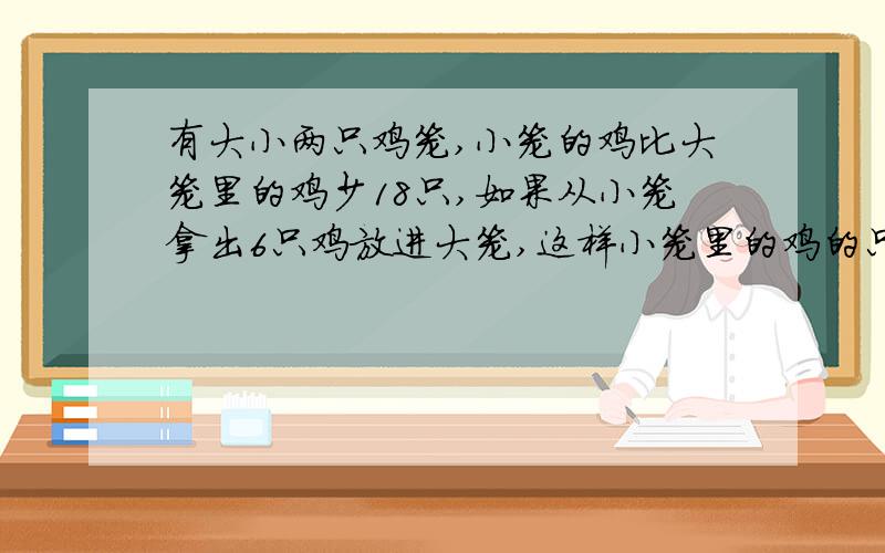 有大小两只鸡笼,小笼的鸡比大笼里的鸡少18只,如果从小笼拿出6只鸡放进大笼,这样小笼里的鸡的只数相当于有大小两只鸡笼,小笼的鸡比大笼里的鸡少18只,如果从小笼拿出6只放进大笼,这样小