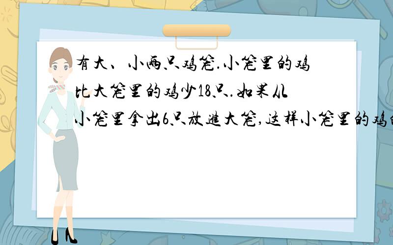 有大、小两只鸡笼.小笼里的鸡比大笼里的鸡少18只.如果从小笼里拿出6只放进大笼,这样小笼里的鸡的只数相有大小两只鸡笼,小笼的鸡比大笼里的鸡少18只,如果从小笼拿出6只放进大笼,这样小