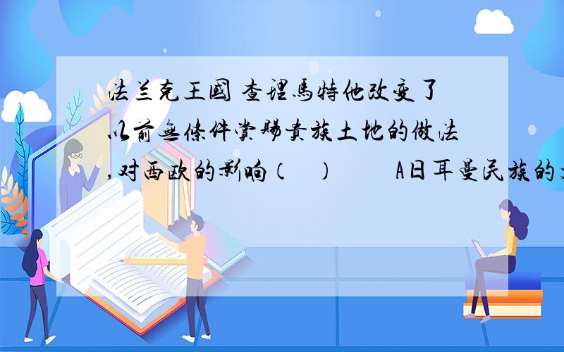 法兰克王国 查理马特他改变了以前无条件赏赐贵族土地的做法,对西欧的影响（   ）         A日耳曼民族的大量入侵 B罗马教廷权力至高无上C森严的等级制度形成D拜占庭帝国被外族所灭