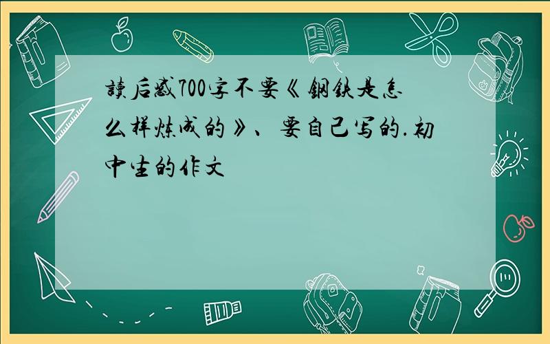 读后感700字不要《钢铁是怎么样炼成的》、要自己写的.初中生的作文