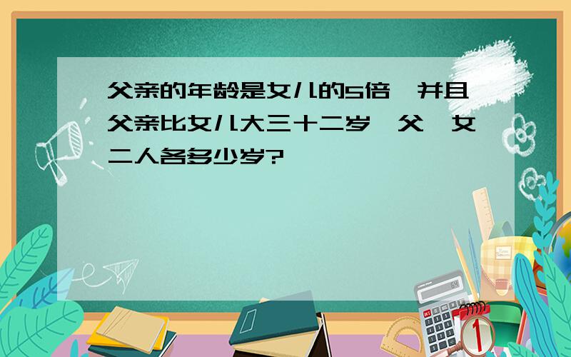 父亲的年龄是女儿的5倍,并且父亲比女儿大三十二岁,父、女二人各多少岁?