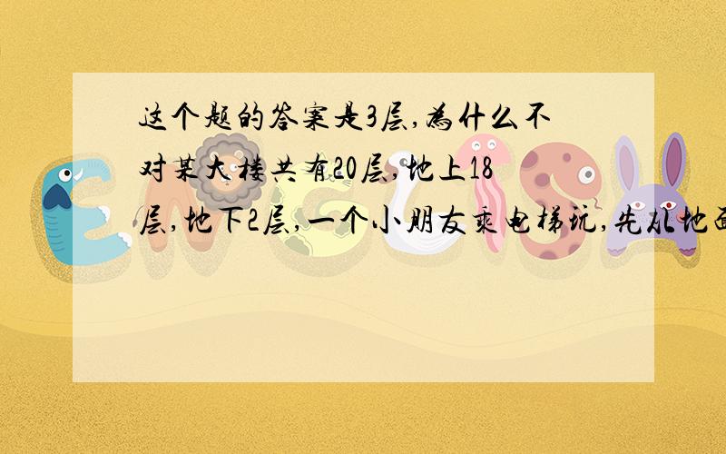 这个题的答案是3层,为什么不对某大楼共有20层,地上18层,地下2层,一个小朋友乘电梯玩,先从地面乘电梯到顶楼,再乘电梯到最底层,最后又乘了5层找妈妈,请问他最后停在几层?