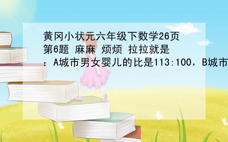 黄冈小状元六年级下数学26页第6题 麻麻 烦烦 拉拉就是：A城市男女婴儿的比是113:100，B城市男女婴儿的比是27;25,C城市男女婴儿的比是43;40。那个城市男女婴儿出生人数差异最大，那个最小？