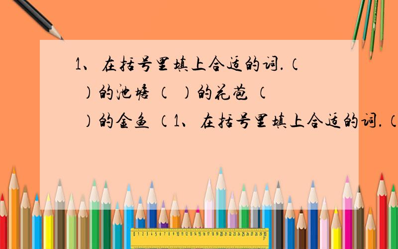 1、在括号里填上合适的词.（ ）的池塘 （ ）的花苞 （ ）的金鱼 （1、在括号里填上合适的词.（    ）的池塘   （    ）的花苞   （    ）的金鱼  （    ）的荷叶