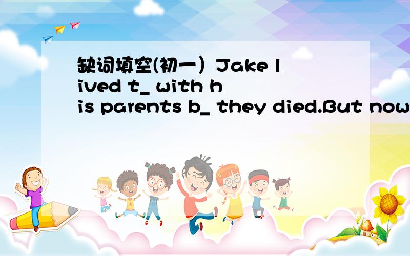 缺词填空(初一）Jake lived t_ with his parents b_ they died.But now he was a_,so he bought a smaller house.It w_ far away from his first house.His parent l_ him a very nice old clock.He thought it was not s_ to let the men carry it in the tryck