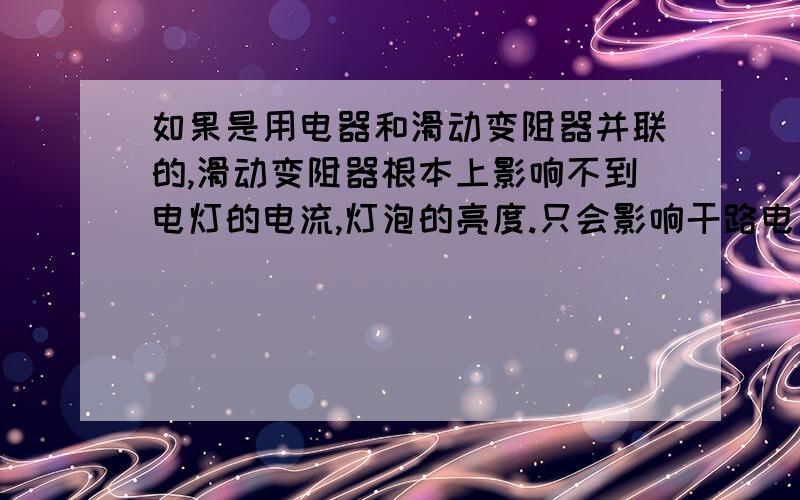 如果是用电器和滑动变阻器并联的,滑动变阻器根本上影响不到电灯的电流,灯泡的亮度.只会影响干路电流这句话咋理解 火速那不是说用电器各支路电流之和是总电流吗那电压又没变 总电流