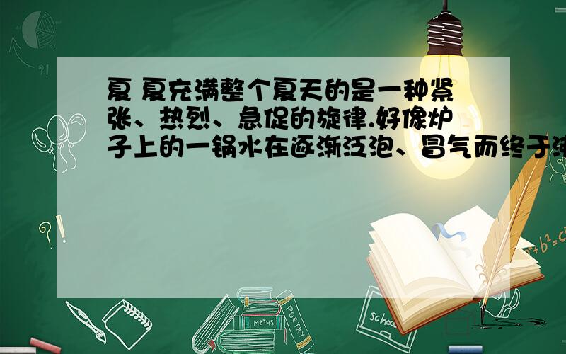 夏 夏充满整个夏天的是一种紧张、热烈、急促的旋律.好像炉子上的一锅水在逐渐泛泡、冒气而终于沸腾一样,山坡上的芊芊细草长成了一片密密的厚发,林带上的淡淡绿烟也凝成了一堵黛色长