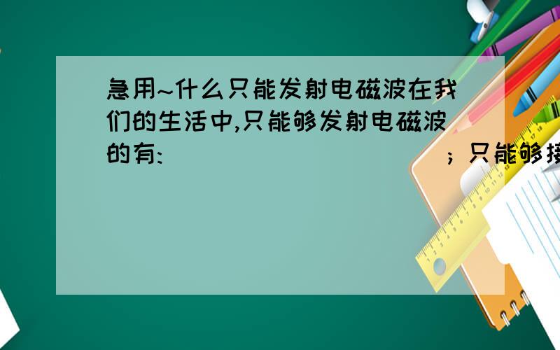 急用~什么只能发射电磁波在我们的生活中,只能够发射电磁波的有:___________; 只能够接收电磁波的有:_____________; 既能接收电磁波,又能发射电磁波的有:_______________.