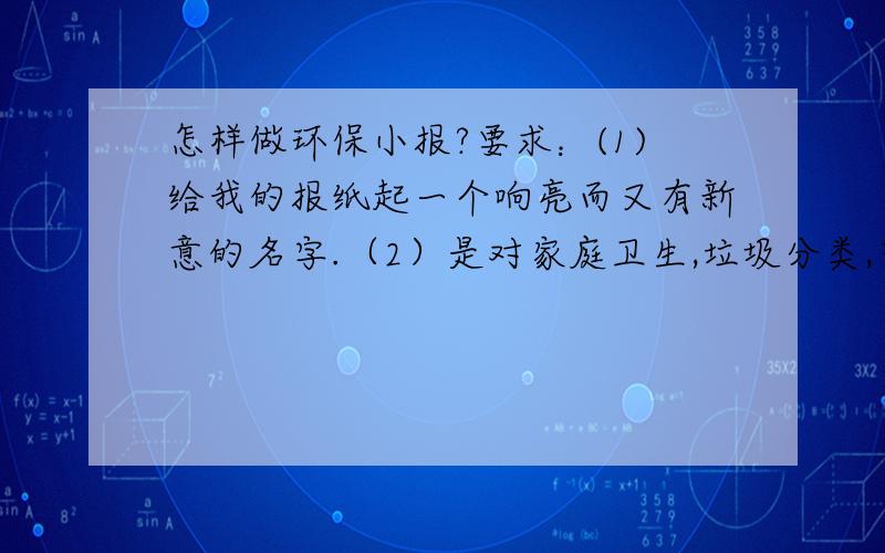 怎样做环保小报?要求：(1)给我的报纸起一个响亮而又有新意的名字.（2）是对家庭卫生,垃圾分类,节能低耗等方面提出改进建议,主动实践,坚持开展一项环保活动,并将实践以随笔,日记等形式