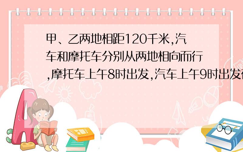 甲、乙两地相距120千米,汽车和摩托车分别从两地相向而行,摩托车上午8时出发,汽车上午9时出发在上午10时相遇,已知汽车的速度是摩托车的2倍,摩托车的速度是多少?