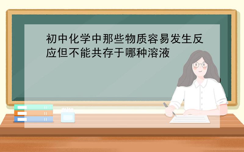 初中化学中那些物质容易发生反应但不能共存于哪种溶液